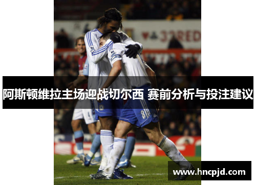 阿斯顿维拉主场迎战切尔西 赛前分析与投注建议
